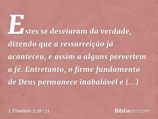 Estes se desviaram da verdade, dizendo que a ressurreição já aconteceu, e assim a alguns pervertem a fé. Entretanto, o firme fundamento de Deus permanece inabal