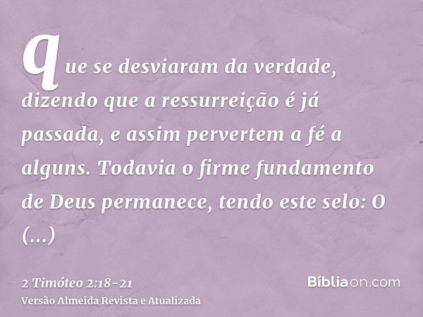 que se desviaram da verdade, dizendo que a ressurreição é já passada, e assim pervertem a fé a alguns.Todavia o firme fundamento de Deus permanece, tendo este s