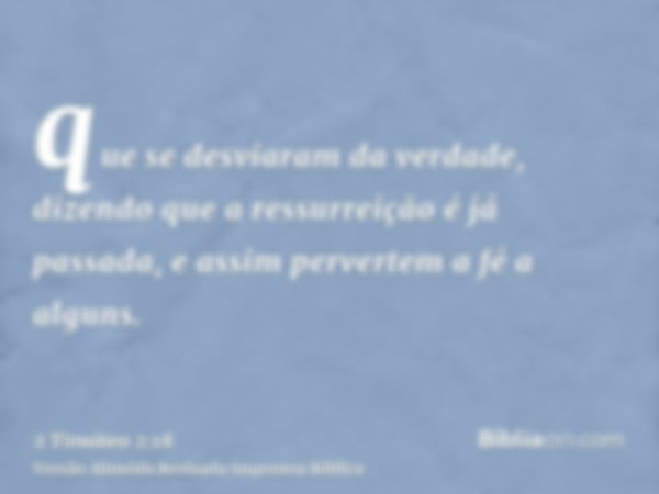 que se desviaram da verdade, dizendo que a ressurreição é já passada, e assim pervertem a fé a alguns.