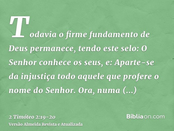 Todavia o firme fundamento de Deus permanece, tendo este selo: O Senhor conhece os seus, e: Aparte-se da injustiça todo aquele que profere o nome do Senhor.Ora,