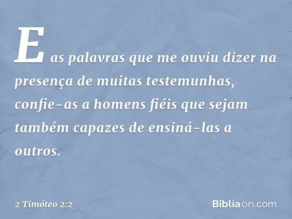 E as palavras que me ouviu dizer na presença de muitas testemunhas, confie-as a homens fiéis que sejam também capazes de ensiná-las a outros. -- 2 Timóteo 2:2