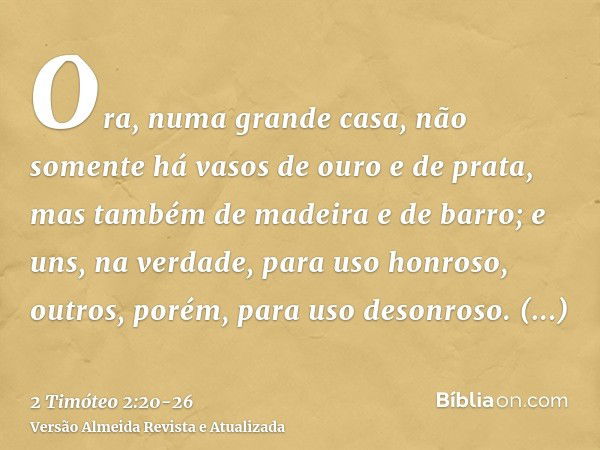 Ora, numa grande casa, não somente há vasos de ouro e de prata, mas também de madeira e de barro; e uns, na verdade, para uso honroso, outros, porém, para uso d