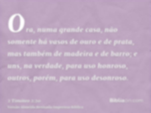 Ora, numa grande casa, não somente há vasos de ouro e de prata, mas também de madeira e de barro; e uns, na verdade, para uso honroso, outros, porém, para uso d