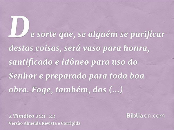 De sorte que, se alguém se purificar destas coisas, será vaso para honra, santificado e idôneo para uso do Senhor e preparado para toda boa obra.Foge, também, d