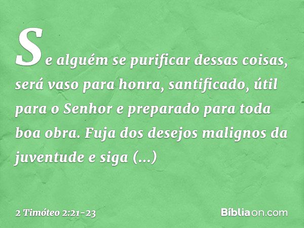 Se alguém se purificar dessas coisas, será vaso para honra, santificado, útil para o Senhor e preparado para toda boa obra. Fuja dos desejos malignos da juventu