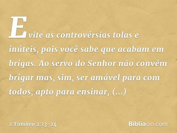 Evite as controvérsias tolas e inúteis, pois você sabe que acabam em brigas. Ao servo do Senhor não convém brigar mas, sim, ser amável para com todos, apto para