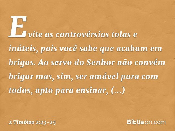 Evite as controvérsias tolas e inúteis, pois você sabe que acabam em brigas. Ao servo do Senhor não convém brigar mas, sim, ser amável para com todos, apto para