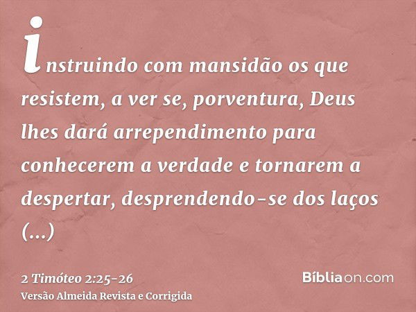 instruindo com mansidão os que resistem, a ver se, porventura, Deus lhes dará arrependimento para conhecerem a verdadee tornarem a despertar, desprendendo-se do