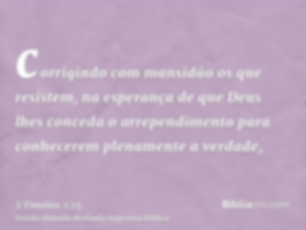 corrigindo com mansidão os que resistem, na esperança de que Deus lhes conceda o arrependimento para conhecerem plenamente a verdade,