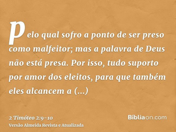 pelo qual sofro a ponto de ser preso como malfeitor; mas a palavra de Deus não está presa.Por isso, tudo suporto por amor dos eleitos, para que também eles alca