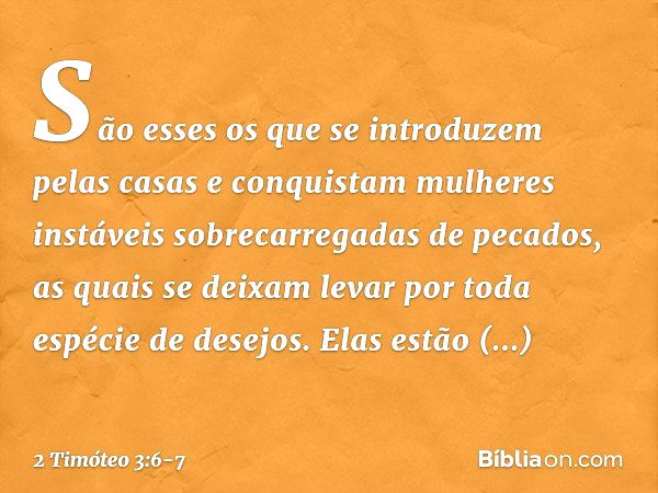 São esses os que se introduzem pelas casas e conquistam mulheres instáveis sobrecarregadas de pecados, as quais se deixam levar por toda espécie de desejos. Ela