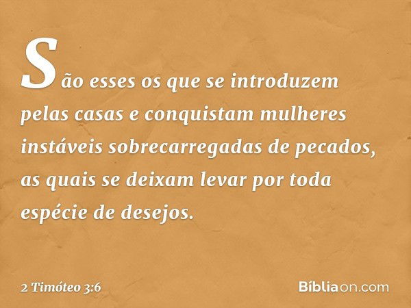 São esses os que se introduzem pelas casas e conquistam mulheres instáveis sobrecarregadas de pecados, as quais se deixam levar por toda espécie de desejos. -- 