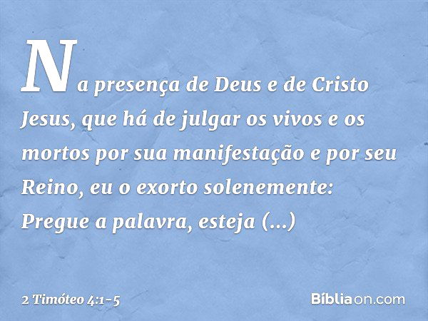 Na presença de Deus e de Cristo Jesus, que há de julgar os vivos e os mortos por sua manifestação e por seu Reino, eu o exorto solenemente: Pregue a palavra, es