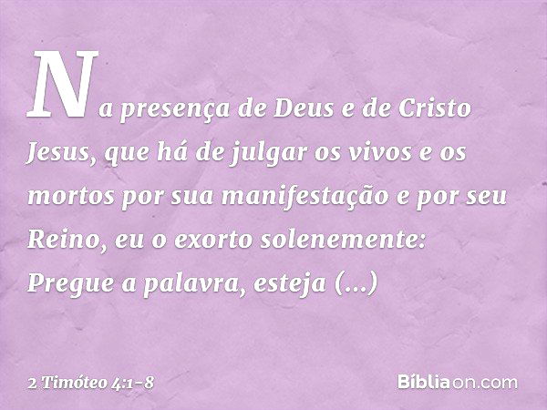 Na presença de Deus e de Cristo Jesus, que há de julgar os vivos e os mortos por sua manifestação e por seu Reino, eu o exorto solenemente: Pregue a palavra, es