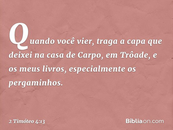 Quando você vier, traga a capa que deixei na casa de Carpo, em Trôade, e os meus livros, especialmente os pergaminhos. -- 2 Timóteo 4:13