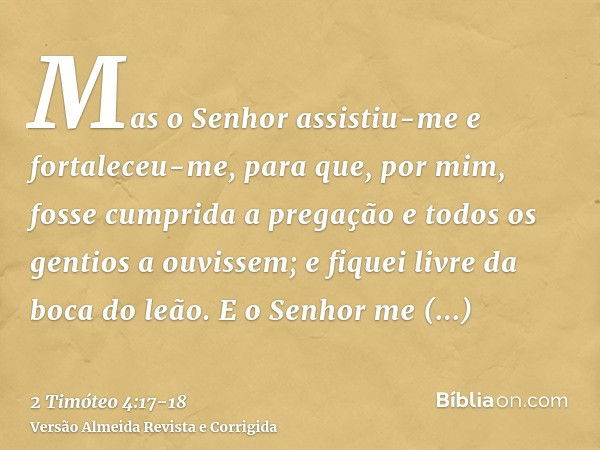 Mas o Senhor assistiu-me e fortaleceu-me, para que, por mim, fosse cumprida a pregação e todos os gentios a ouvissem; e fiquei livre da boca do leão.E o Senhor 