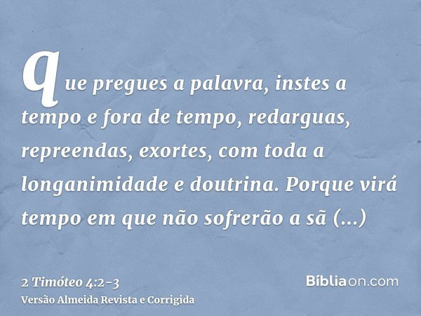 que pregues a palavra, instes a tempo e fora de tempo, redarguas, repreendas, exortes, com toda a longanimidade e doutrina.Porque virá tempo em que não sofrerão