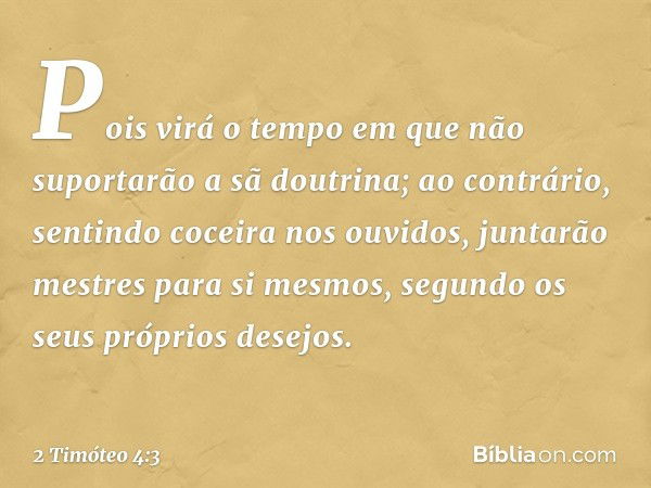 Pois virá o tempo em que não suportarão a sã doutrina; ao contrário, sentindo coceira nos ouvidos, juntarão mestres para si mesmos, segundo os seus próprios des