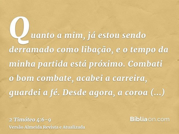 Quanto a mim, já estou sendo derramado como libação, e o tempo da minha partida está próximo.Combati o bom combate, acabei a carreira, guardei a fé.Desde agora,