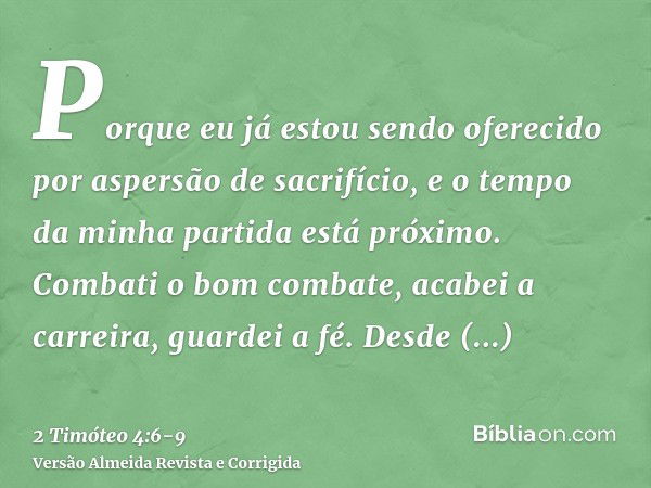 Porque eu já estou sendo oferecido por aspersão de sacrifício, e o tempo da minha partida está próximo.Combati o bom combate, acabei a carreira, guardei a fé.De