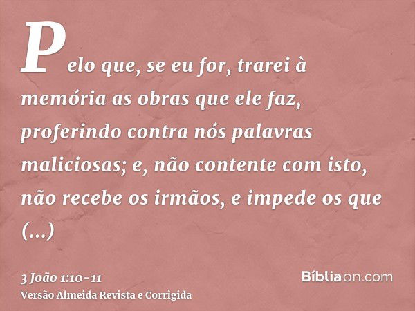 Pelo que, se eu for, trarei à memória as obras que ele faz, proferindo contra nós palavras maliciosas; e, não contente com isto, não recebe os irmãos, e impede 