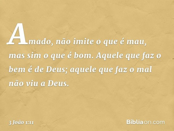 Amado, não imite o que é mau, mas sim o que é bom. Aquele que faz o bem é de Deus; aquele que faz o mal não viu a Deus. -- 3 João 1:11