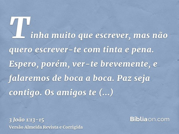 Tinha muito que escrever, mas não quero escrever-te com tinta e pena.Espero, porém, ver-te brevemente, e falaremos de boca a boca.Paz seja contigo. Os amigos te