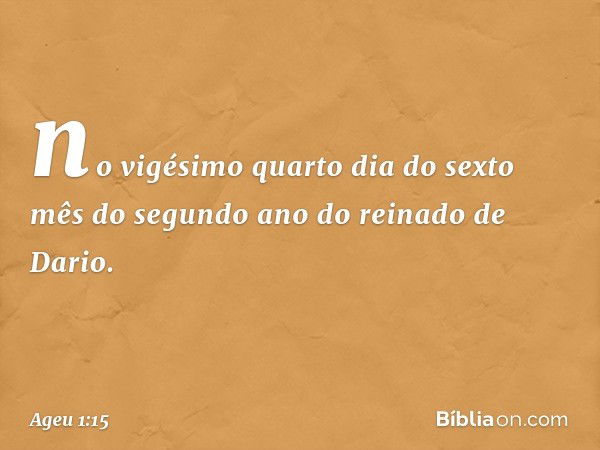 no vigésimo quarto dia do sexto mês do segundo ano do reinado de Dario. -- Ageu 1:15