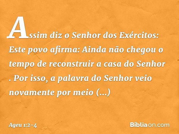 "Assim diz o Senhor dos Exércitos: Este povo afirma: 'Ainda não chegou o tempo de reconstruir a casa do Senhor' ". Por isso, a palavra do Senhor veio novamente 