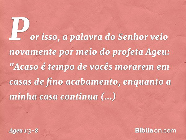 Por isso, a palavra do Senhor veio novamente por meio do profeta Ageu: "Acaso é tempo de vocês morarem em casas de fino acabamento, enquanto a minha casa contin