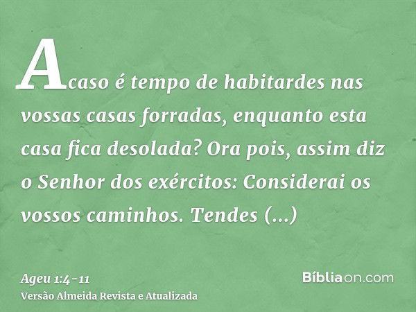 Acaso é tempo de habitardes nas vossas casas forradas, enquanto esta casa fica desolada?Ora pois, assim diz o Senhor dos exércitos: Considerai os vossos caminho