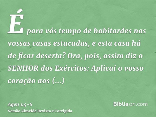 É para vós tempo de habitardes nas vossas casas estucadas, e esta casa há de ficar deserta?Ora, pois, assim diz o SENHOR dos Exércitos: Aplicai o vosso coração 