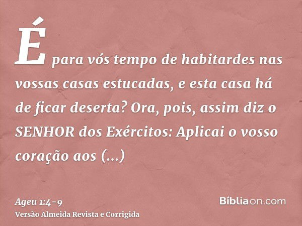 É para vós tempo de habitardes nas vossas casas estucadas, e esta casa há de ficar deserta?Ora, pois, assim diz o SENHOR dos Exércitos: Aplicai o vosso coração 