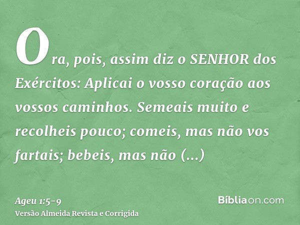 Ora, pois, assim diz o SENHOR dos Exércitos: Aplicai o vosso coração aos vossos caminhos.Semeais muito e recolheis pouco; comeis, mas não vos fartais; bebeis, m