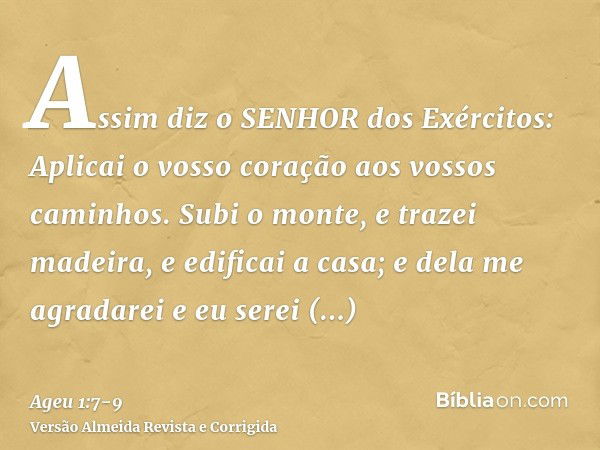 Assim diz o SENHOR dos Exércitos: Aplicai o vosso coração aos vossos caminhos.Subi o monte, e trazei madeira, e edificai a casa; e dela me agradarei e eu serei 