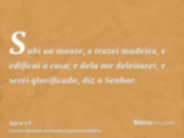 Subi ao monte, e trazei madeira, e edificai a casa; e dela me deleitarei, e serei glorificado, diz o Senhor.