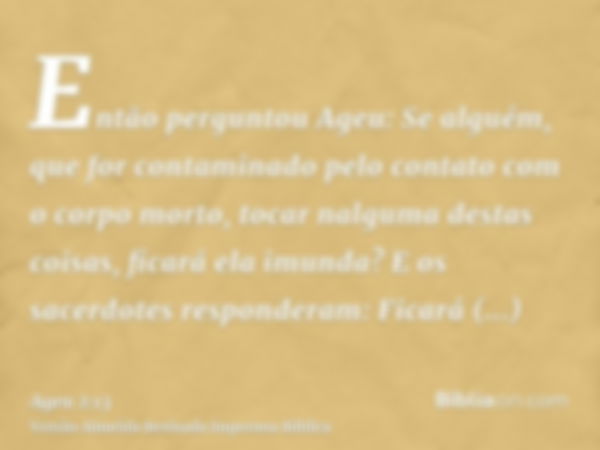 Então perguntou Ageu: Se alguém, que for contaminado pelo contato com o corpo morto, tocar nalguma destas coisas, ficará ela imunda? E os sacerdotes responderam