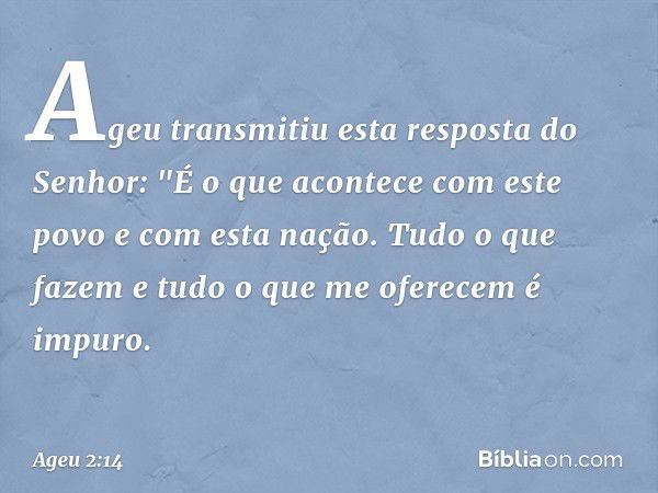 Ageu transmitiu esta resposta do Senhor: "É o que acontece com este povo e com esta nação. Tudo o que fazem e tudo o que me oferecem é impuro. -- Ageu 2:14