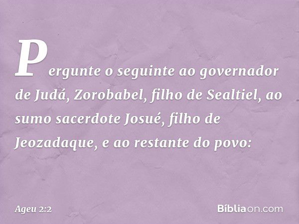 "Pergunte o seguinte ao governador de Judá, Zoro­babel, filho de Sealtiel, ao sumo sacerdote Josué, filho de Jeozadaque, e ao restante do povo: -- Ageu 2:2