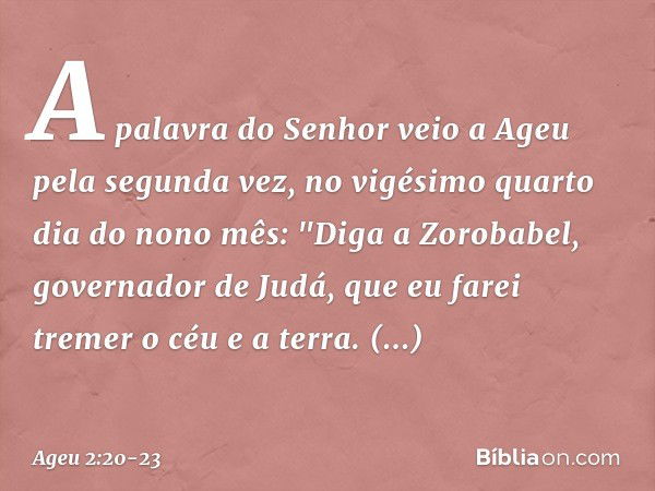 A palavra do Senhor veio a Ageu pela segunda vez, no vigésimo quarto dia do nono mês: "Diga a Zorobabel, governador de Judá, que eu farei tremer o céu e a terra