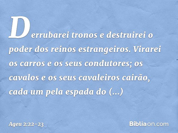 Derrubarei tronos e destruirei o poder dos reinos estrangei­ros. Virarei os carros e os seus condutores; os cavalos e os seus cavaleiros cairão, cada um pela es