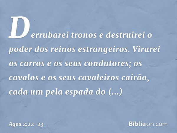 Derrubarei tronos e destruirei o poder dos reinos estrangei­ros. Virarei os carros e os seus condutores; os cavalos e os seus cavaleiros cairão, cada um pela es