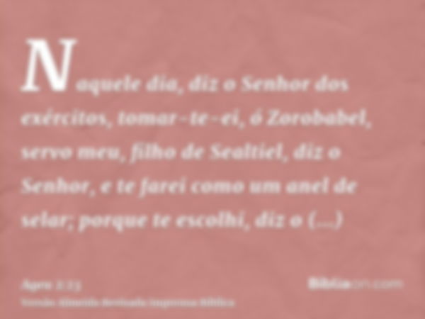 Naquele dia, diz o Senhor dos exércitos, tomar-te-ei, ó Zorobabel, servo meu, filho de Sealtiel, diz o Senhor, e te farei como um anel de selar; porque te escol