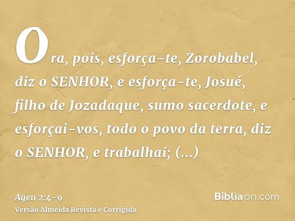 Ora, pois, esforça-te, Zorobabel, diz o SENHOR, e esforça-te, Josué, filho de Jozadaque, sumo sacerdote, e esforçai-vos, todo o povo da terra, diz o SENHOR, e t