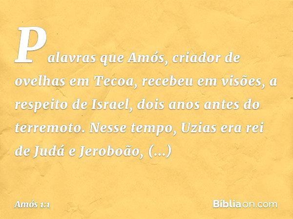 Palavras que Amós, criador de ovelhas em Tecoa, recebeu em visões, a respeito de Israel, dois anos antes do terremoto. Nesse tempo, Uzias era rei de Judá e Jero