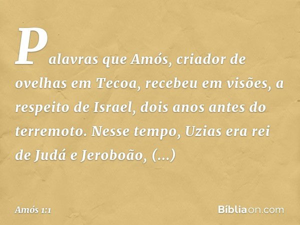 Palavras que Amós, criador de ovelhas em Tecoa, recebeu em visões, a respeito de Israel, dois anos antes do terremoto. Nesse tempo, Uzias era rei de Judá e Jero