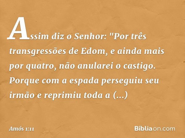 Assim diz o Senhor:
"Por três transgressões de Edom,
e ainda mais por quatro,
não anularei o castigo.
Porque com a espada
perseguiu seu irmão
e reprimiu toda a 