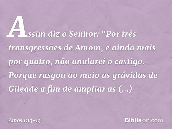 Assim diz o Senhor:
"Por três transgressões de Amom,
e ainda mais por quatro,
não anularei o castigo.
Porque rasgou ao meio
as grávidas de Gileade
a fim de ampl