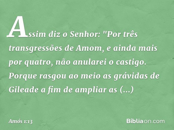 Assim diz o Senhor:
"Por três transgressões de Amom,
e ainda mais por quatro,
não anularei o castigo.
Porque rasgou ao meio
as grávidas de Gileade
a fim de ampl