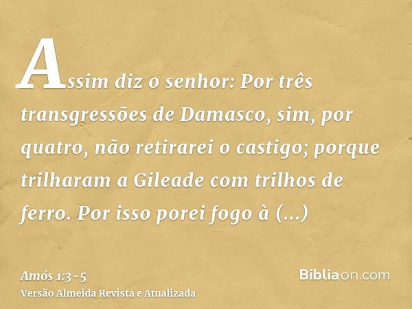 Assim diz o senhor: Por três transgressões de Damasco, sim, por quatro, não retirarei o castigo; porque trilharam a Gileade com trilhos de ferro.Por isso porei 